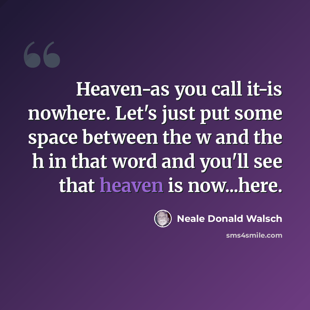 “Heaven-as you call it-is nowhere. Let's just put some space between the w and the h in that word and you'll see that heaven is now...here.” quote by Neale Donald Walsch