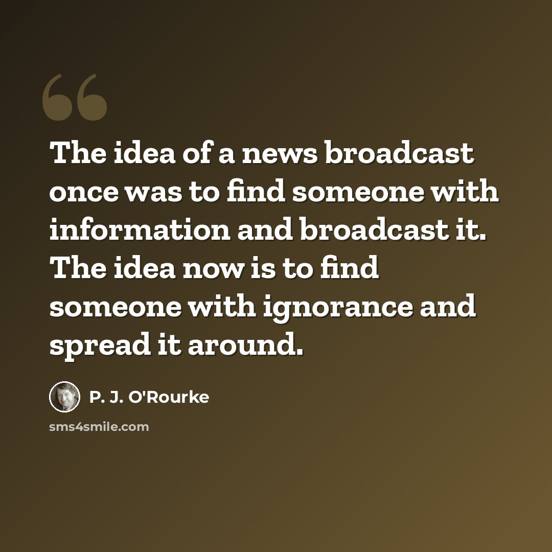 “The idea of a news broadcast once was to find someone with information and broadcast it. The idea now is to find someone with ignorance and spread it around.” quote by P. J. O'Rourke