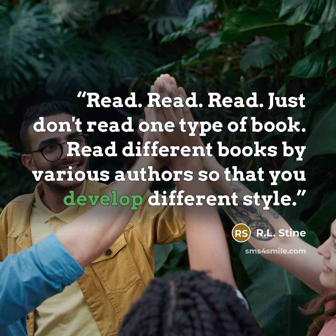 “Read. Read. Read. Just don't read one type of book. Read different books by various authors so that you develop different style.” quote by R.L. Stine