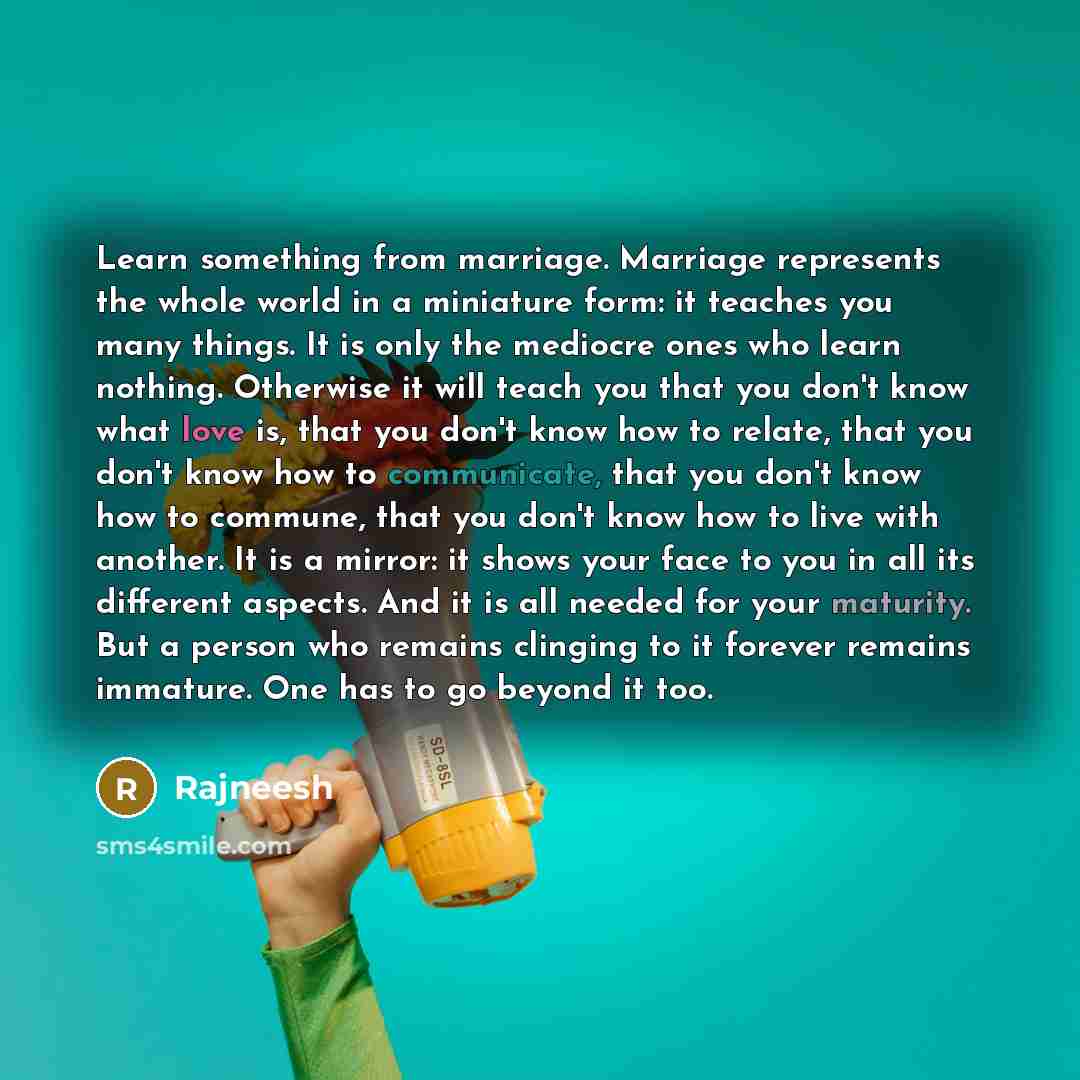 “Learn something from marriage. Marriage represents the whole world in a miniature form: it teaches you many things. It is only the mediocre ones who learn nothing. Otherwise it will teach you that you don't know what love is, that you don't know how to relate, that you don't know how to…” quote by Rajneesh