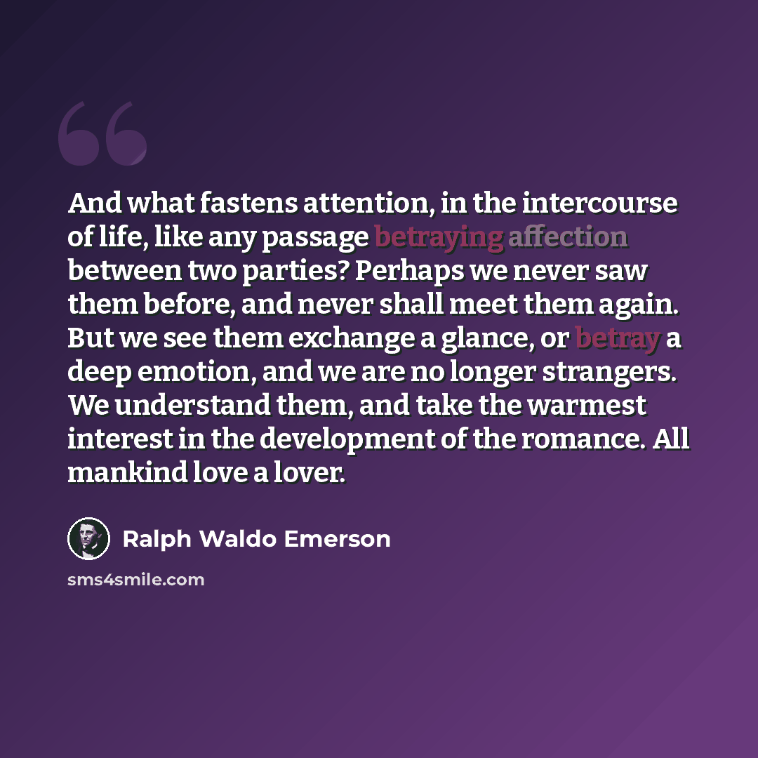 “And what fastens attention, in the intercourse of life, like any passage betraying affection between two parties? Perhaps we never saw them before, and never shall meet them again. But we see them exchange a glance, or betray a deep emotion, and we are no longer strangers. We understand them, and…” quote by Ralph Waldo Emerson