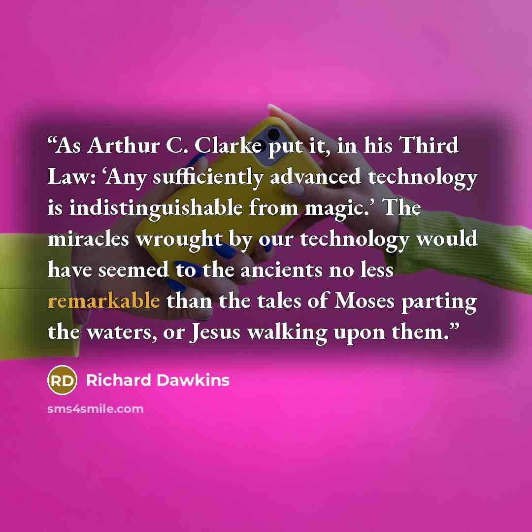 “As Arthur C. Clarke put it, in his Third Law: ‘Any sufficiently advanced technology is indistinguishable from magic.’ The miracles wrought by our technology would have seemed to the ancients no less remarkable than the tales of Moses parting the waters, or Jesus walking upon them.” quote by Richard Dawkins