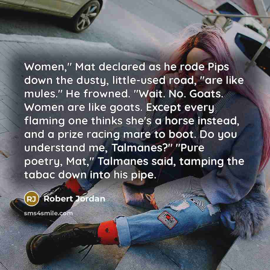 “Women," Mat declared as he rode Pips down the dusty, little-used road, "are like mules." He frowned. "Wait. No. Goats. Women are like goats. Except every flaming one thinks she's a horse instead, and a prize racing mare to boot. Do you understand me, Talmanes?" "Pure poetry, Mat," Talmanes said…” quote by Robert Jordan