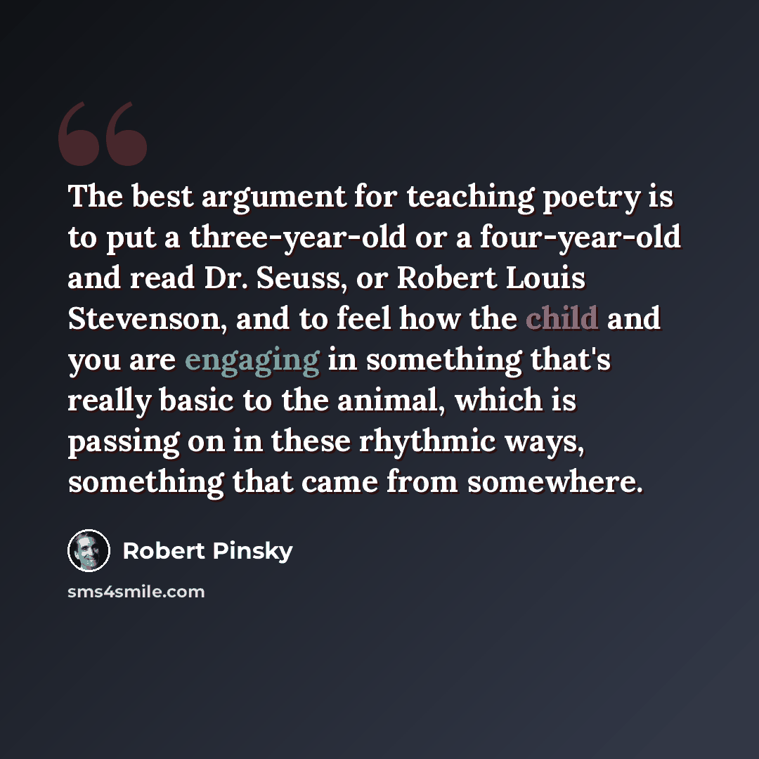 “The best argument for teaching poetry is to put a three-year-old or a four-year-old and read Dr. Seuss, or Robert Louis Stevenson, and to feel how the child and you are engaging in something that's really basic to the animal, which is passing on in these rhythmic ways, something that came from…” quote by Robert Pinsky