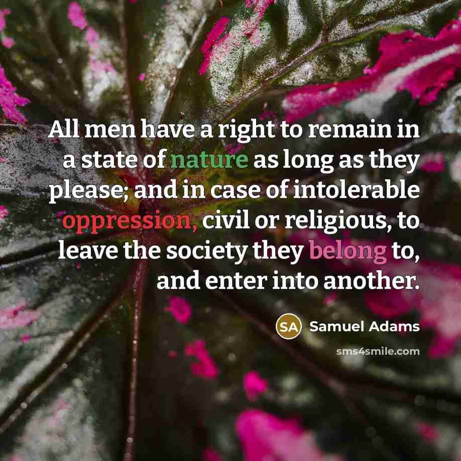 “All men have a right to remain in a state of nature as long as they please; and in case of intolerable oppression, civil or religious, to leave the society they belong to, and enter into another.” quote by Samuel Adams