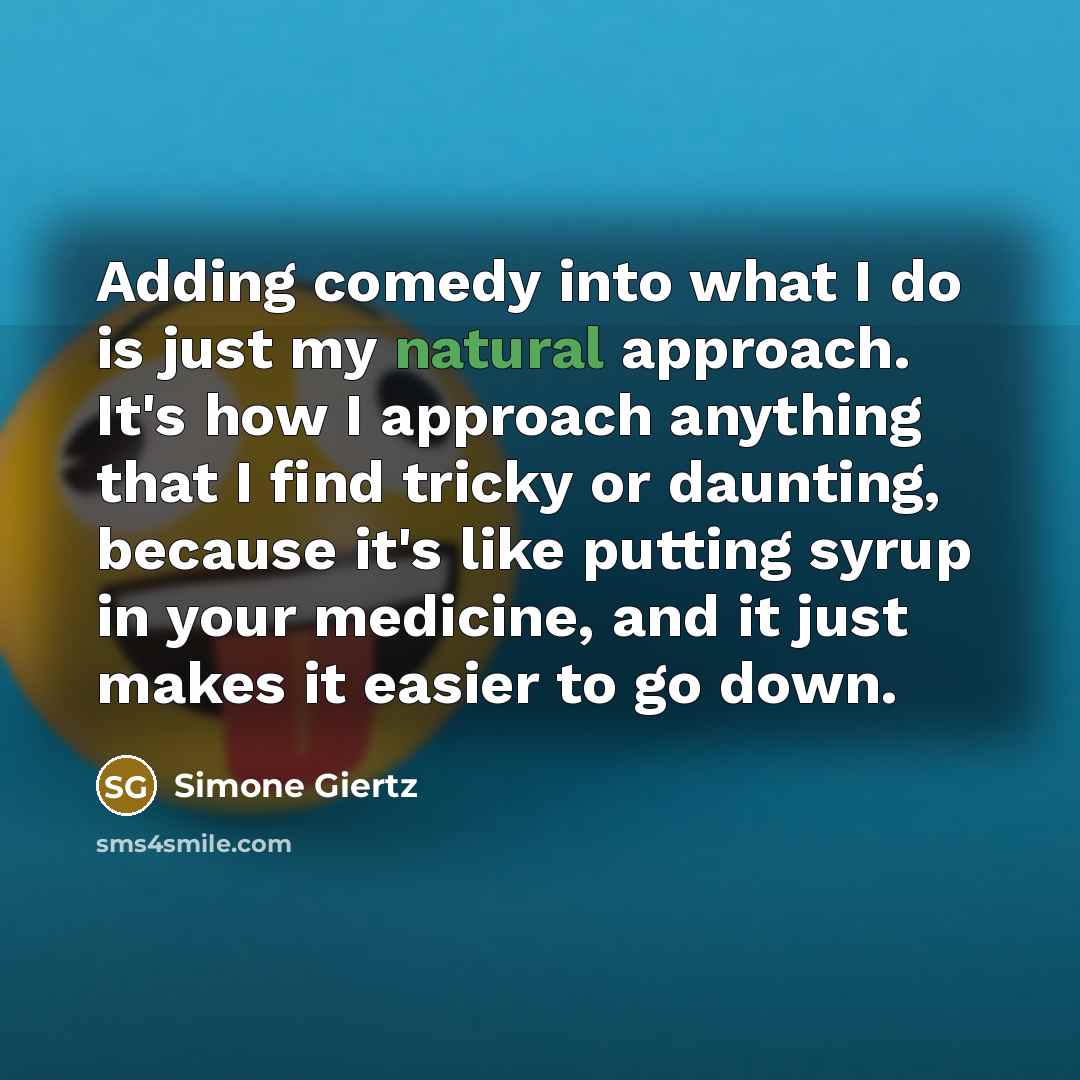 “Adding comedy into what I do is just my natural approach. It's how I approach anything that I find tricky or daunting, because it's like putting syrup in your medicine, and it just makes it easier to go down.” quote by Simone Giertz