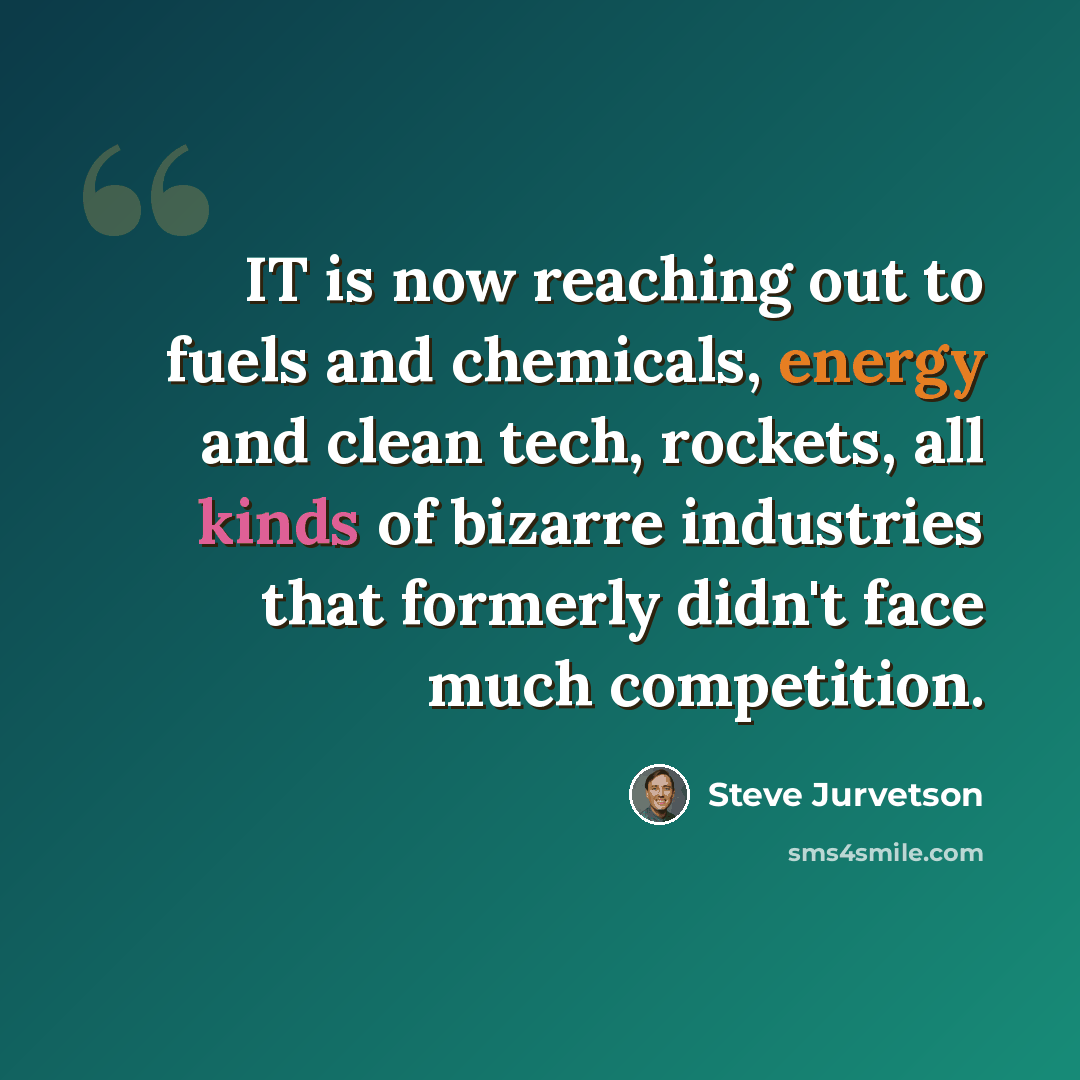 “IT is now reaching out to fuels and chemicals, energy and clean tech, rockets, all kinds of bizarre industries that formerly didn't face much competition.” quote by Steve Jurvetson