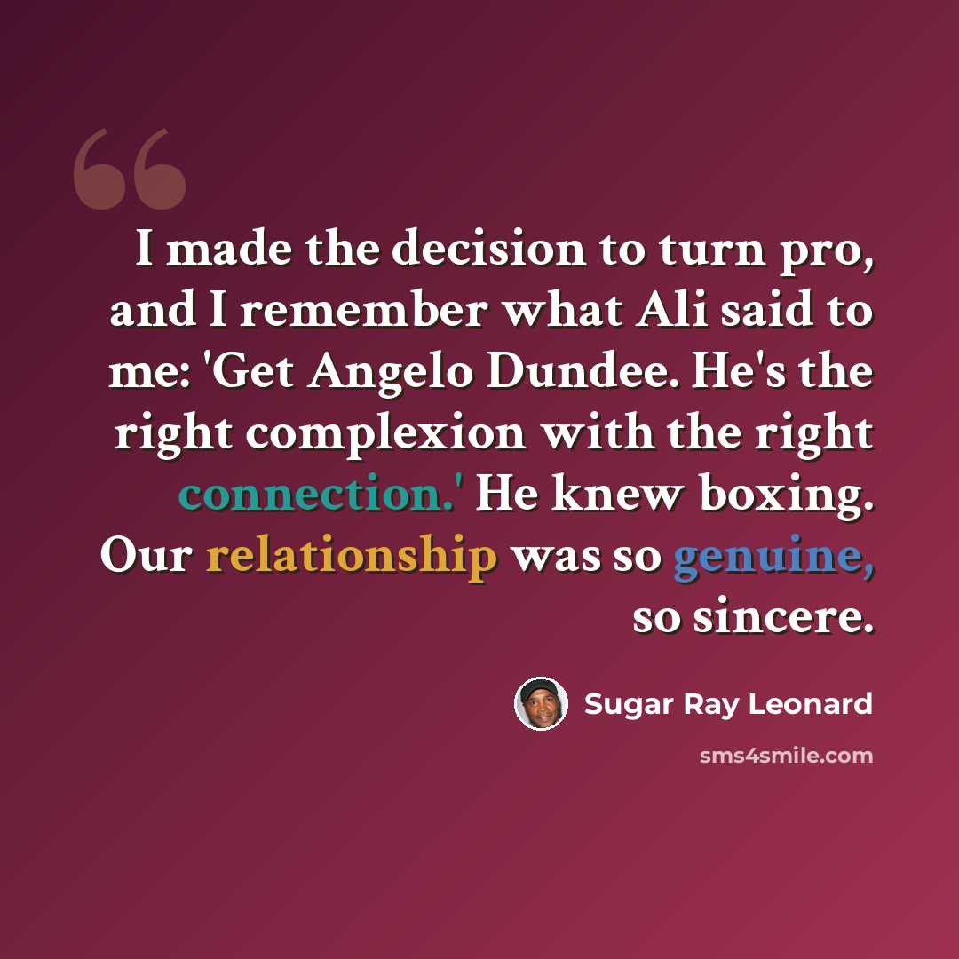 “I made the decision to turn pro, and I remember what Ali said to me: 'Get Angelo Dundee. He's the right complexion with the right connection.' He knew boxing. Our relationship was so genuine, so sincere.” quote by Sugar Ray Leonard