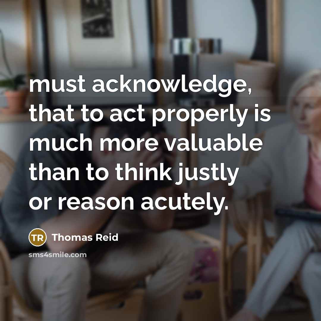 “must acknowledge, that to act properly is much more valuable than to think justly or reason acutely.” quote by Thomas Reid