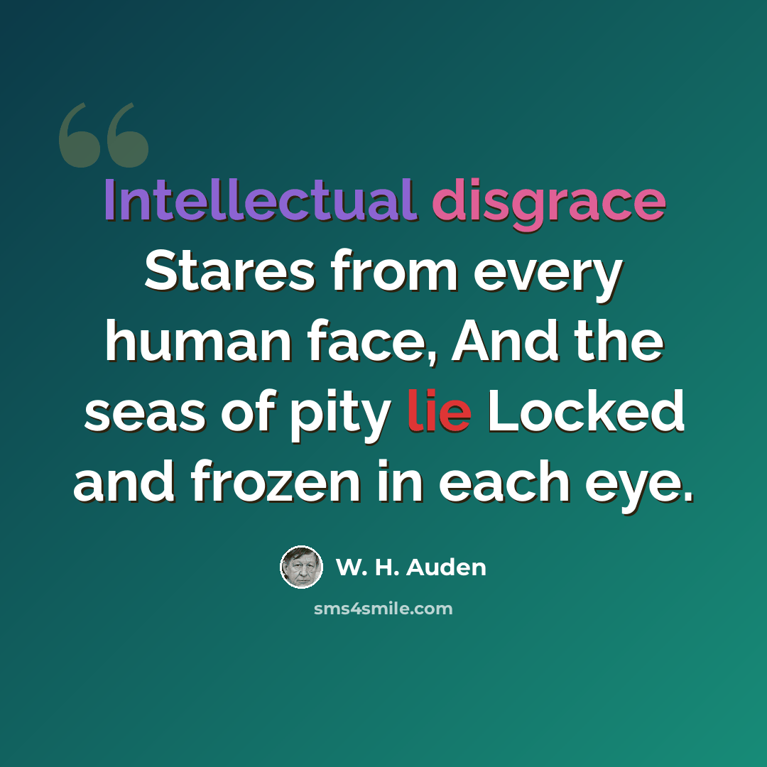 “Intellectual disgrace Stares from every human face, And the seas of pity lie Locked and frozen in each eye.” quote by W. H. Auden