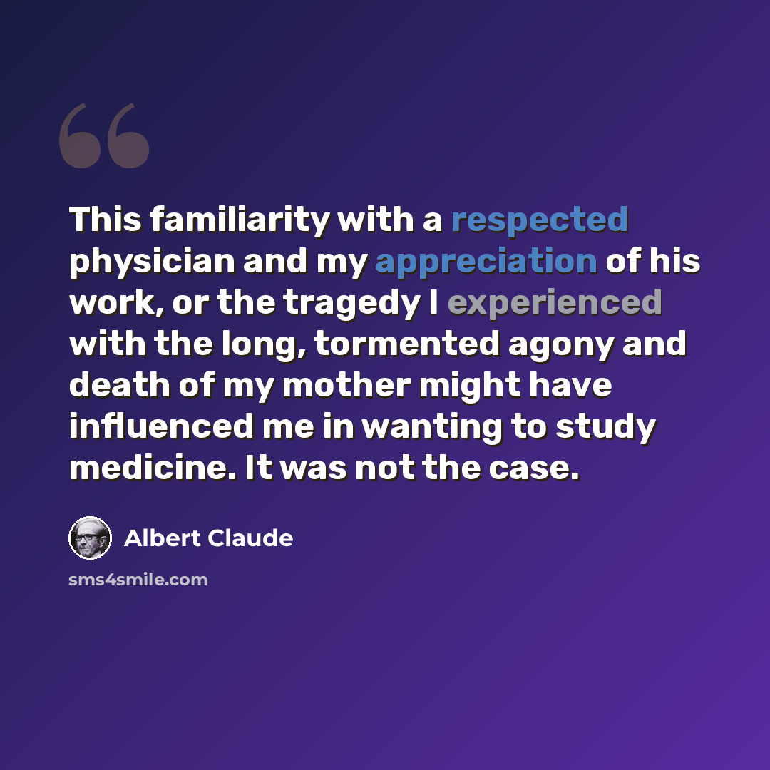 “This familiarity with a respected physician and my appreciation of his work, or the tragedy I experienced with the long, tormented agony and death of my mother might have influenced me in wanting to study medicine. It was not the case.” quote by Albert Claude