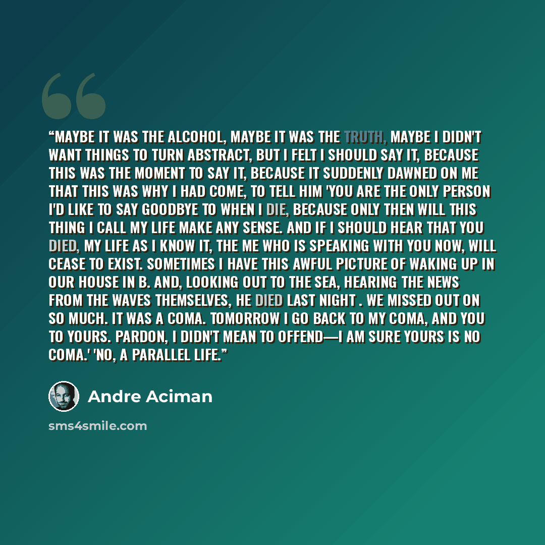 “Maybe it was the alcohol, maybe it was the truth, maybe I didn't want things to turn abstract, but I felt I should say it, because this was the moment to say it, because it suddenly dawned on me that this was why I had come, to tell him 'You are the only person I'd like to say goodbye to when I…” quote by André Aciman