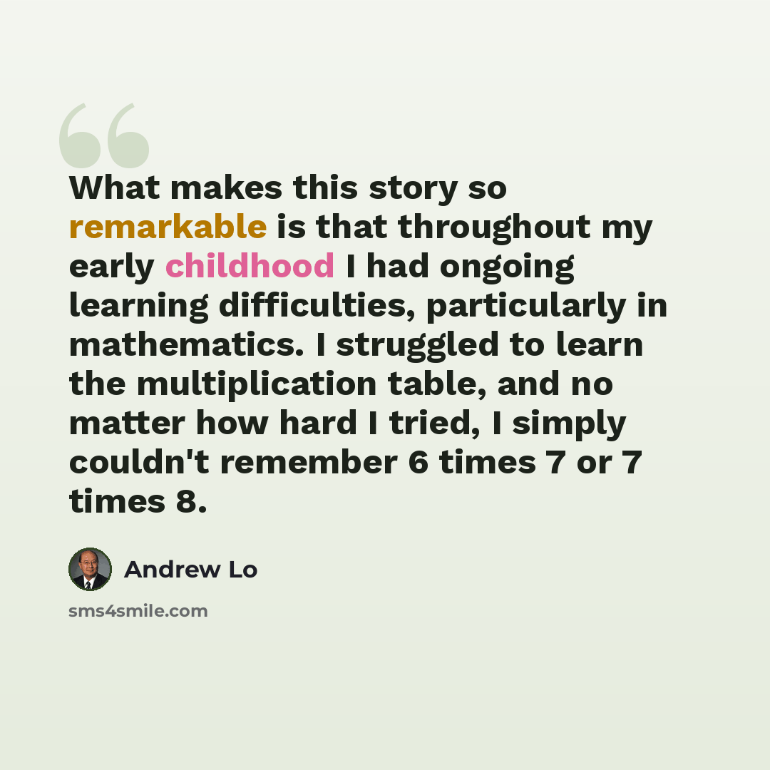 “What makes this story so remarkable is that throughout my early childhood I had ongoing learning difficulties, particularly in mathematics. I struggled to learn the multiplication table, and no matter how hard I tried, I simply couldn't remember 6 times 7 or 7 times 8.” quote by Andrew Lo