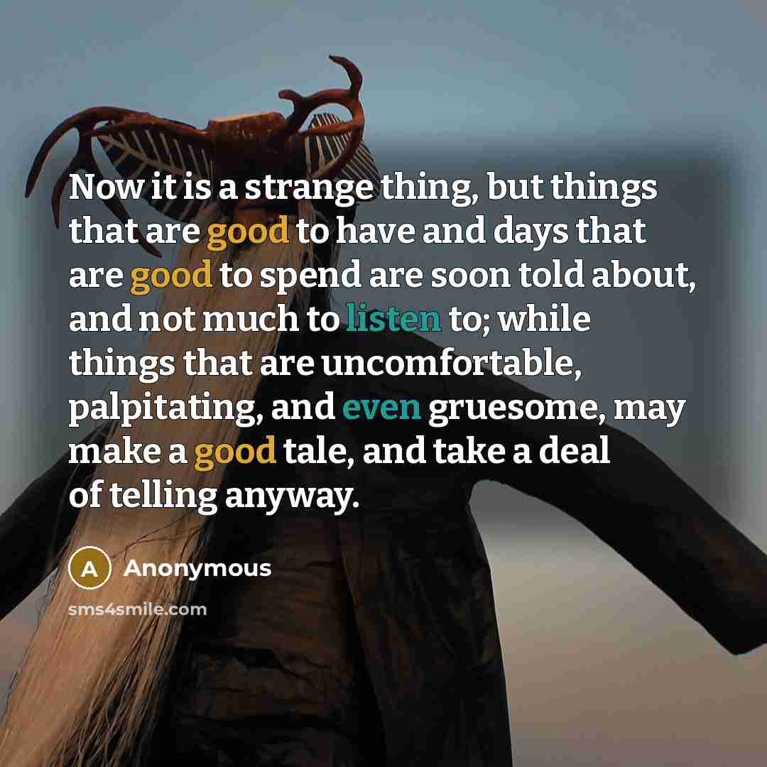 “Now it is a strange thing, but things that are good to have and days that are good to spend are soon told about, and not much to listen to; while things that are uncomfortable, palpitating, and even gruesome, may make a good tale, and take a deal of telling anyway.” quote by Anonymous