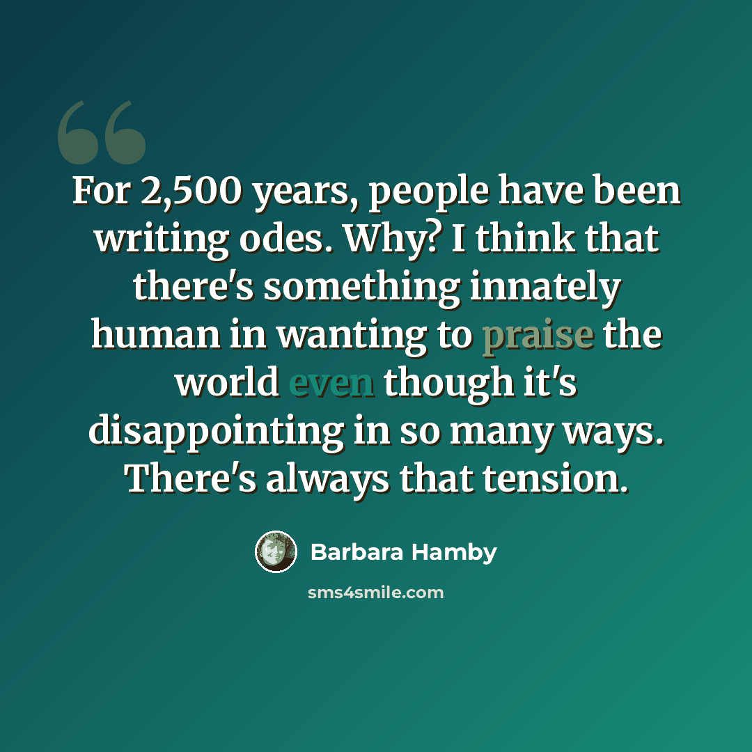 “For 2,500 years, people have been writing odes. Why? I think that there's something innately human in wanting to praise the world even though it's disappointing in so many ways. There's always that tension.” quote by Barbara Hamby