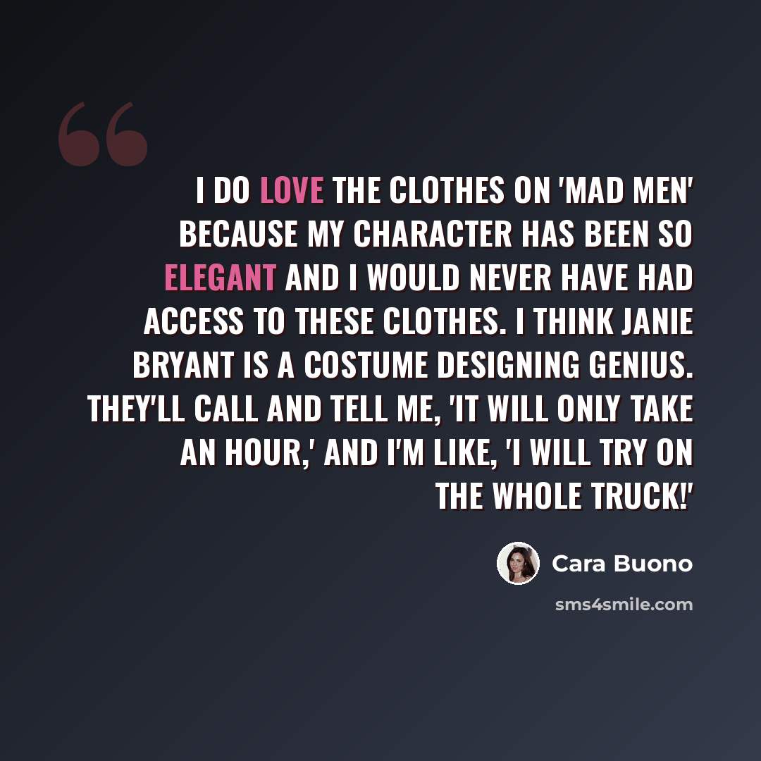 “I do love the clothes on 'Mad Men' because my character has been so elegant and I would never have had access to these clothes. I think Janie Bryant is a costume designing genius. They'll call and tell me, 'It will only take an hour,' and I'm like, 'I will try on the whole truck!'” quote by Cara Buono