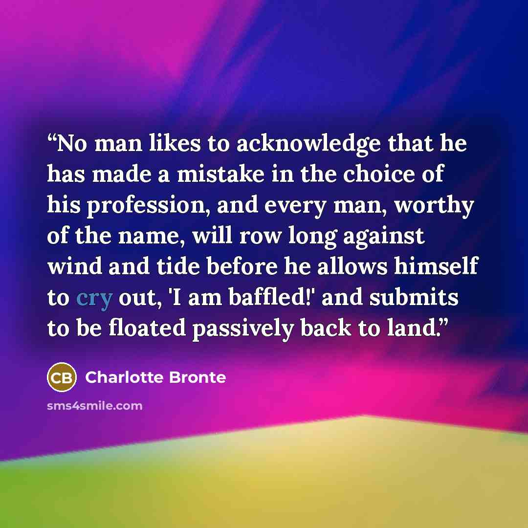 “No man likes to acknowledge that he has made a mistake in the choice of his profession, and every man, worthy of the name, will row long against wind and tide before he allows himself to cry out, 'I am baffled!' and submits to be floated passively back to land.” quote by Charlotte Brontë