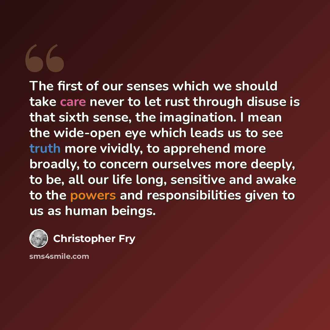 “The first of our senses which we should take care never to let rust through disuse is that sixth sense, the imagination. I mean the wide-open eye which leads us to see truth more vividly, to apprehend more broadly, to concern ourselves more deeply, to be, all our life long, sensitive and awake to…” quote by Christopher Fry