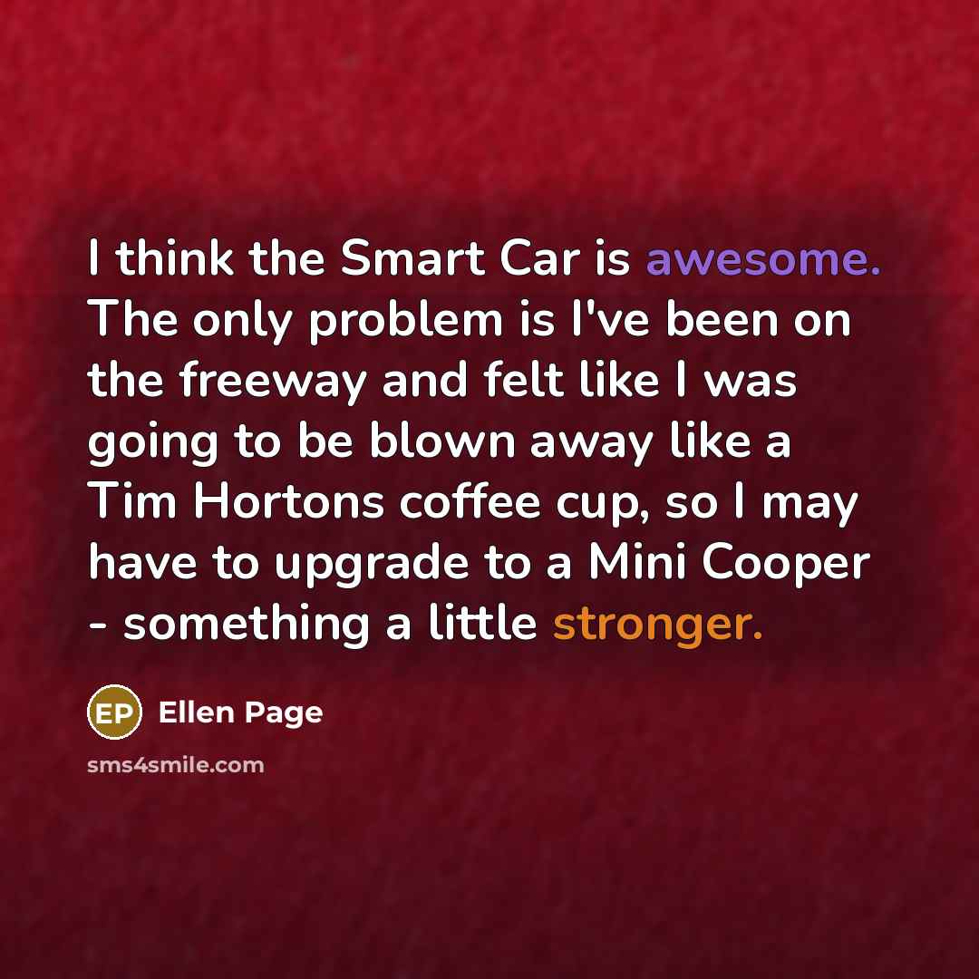 “I think the Smart Car is awesome. The only problem is I've been on the freeway and felt like I was going to be blown away like a Tim Hortons coffee cup, so I may have to upgrade to a Mini Cooper - something a little stronger.” quote by Ellen Page