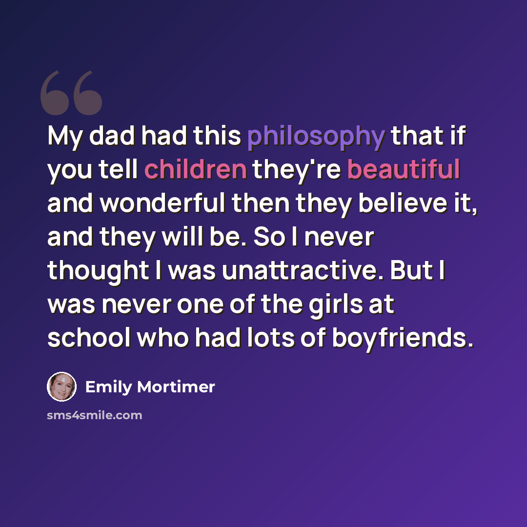 “My dad had this philosophy that if you tell children they're beautiful and wonderful then they believe it, and they will be. So I never thought I was unattractive. But I was never one of the girls at school who had lots of boyfriends.” quote by Emily Mortimer