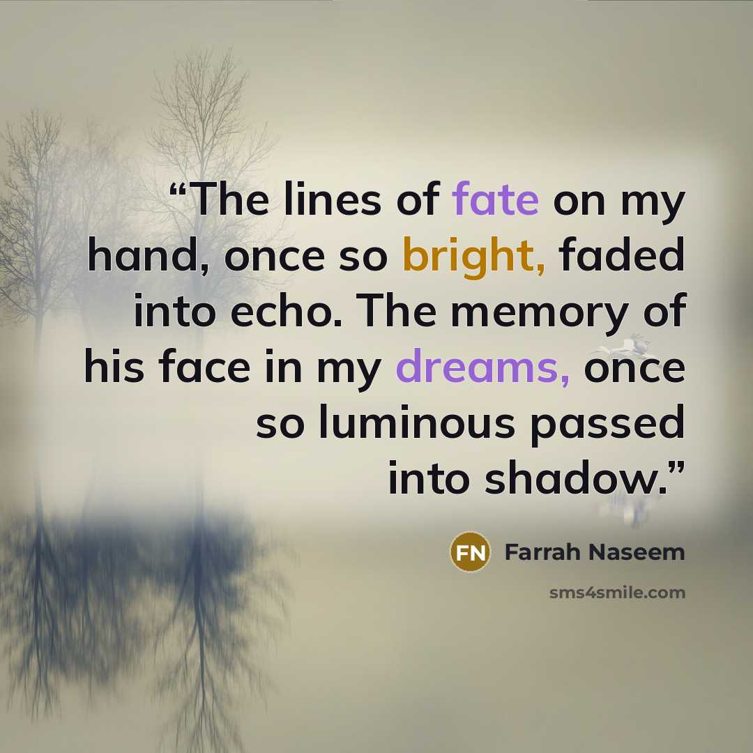 “The lines of fate on my hand, once so bright, faded into echo. The memory of his face in my dreams, once so luminous passed into shadow.” quote by Farrah Naseem