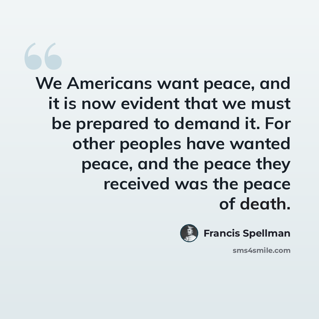 “We Americans want peace, and it is now evident that we must be prepared to demand it. For other peoples have wanted peace, and the peace they received was the peace of death.” quote by Francis Spellman