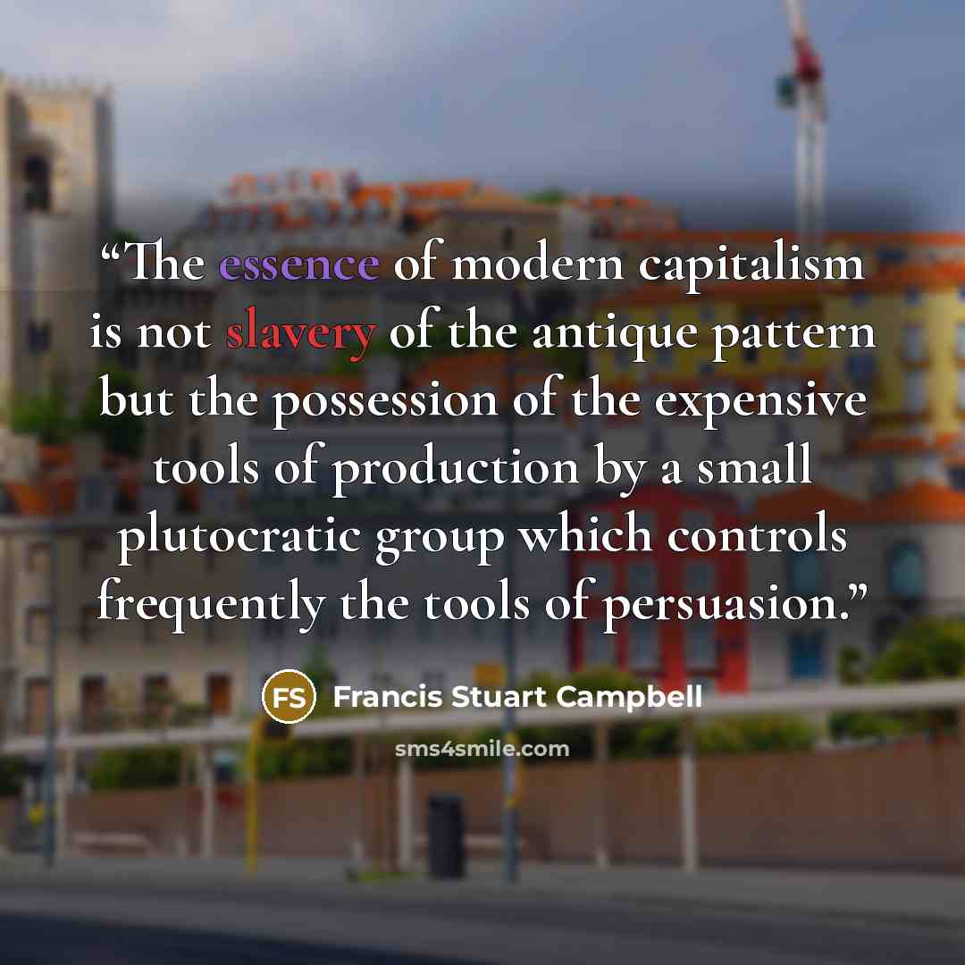 “The essence of modern capitalism is not slavery of the antique pattern but the possession of the expensive tools of production by a small plutocratic group which controls frequently the tools of persuasion.” quote by Francis Stuart Campbell
