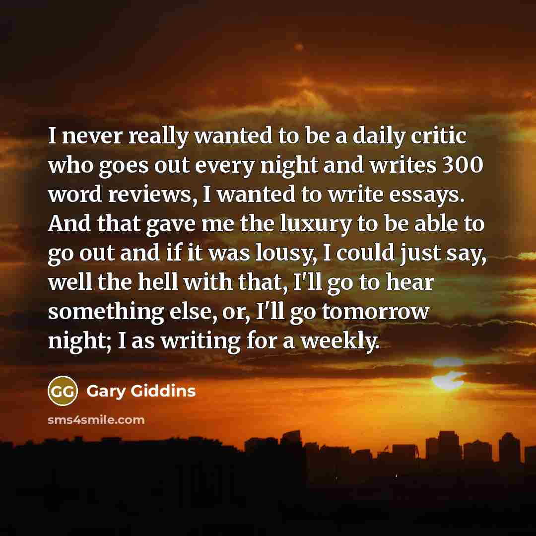 “I never really wanted to be a daily critic who goes out every night and writes 300 word reviews, I wanted to write essays. And that gave me the luxury to be able to go out and if it was lousy, I could just say, well the hell with that, I'll go to hear something else, or, I'll go tomorrow night; I…” quote by Gary Giddins