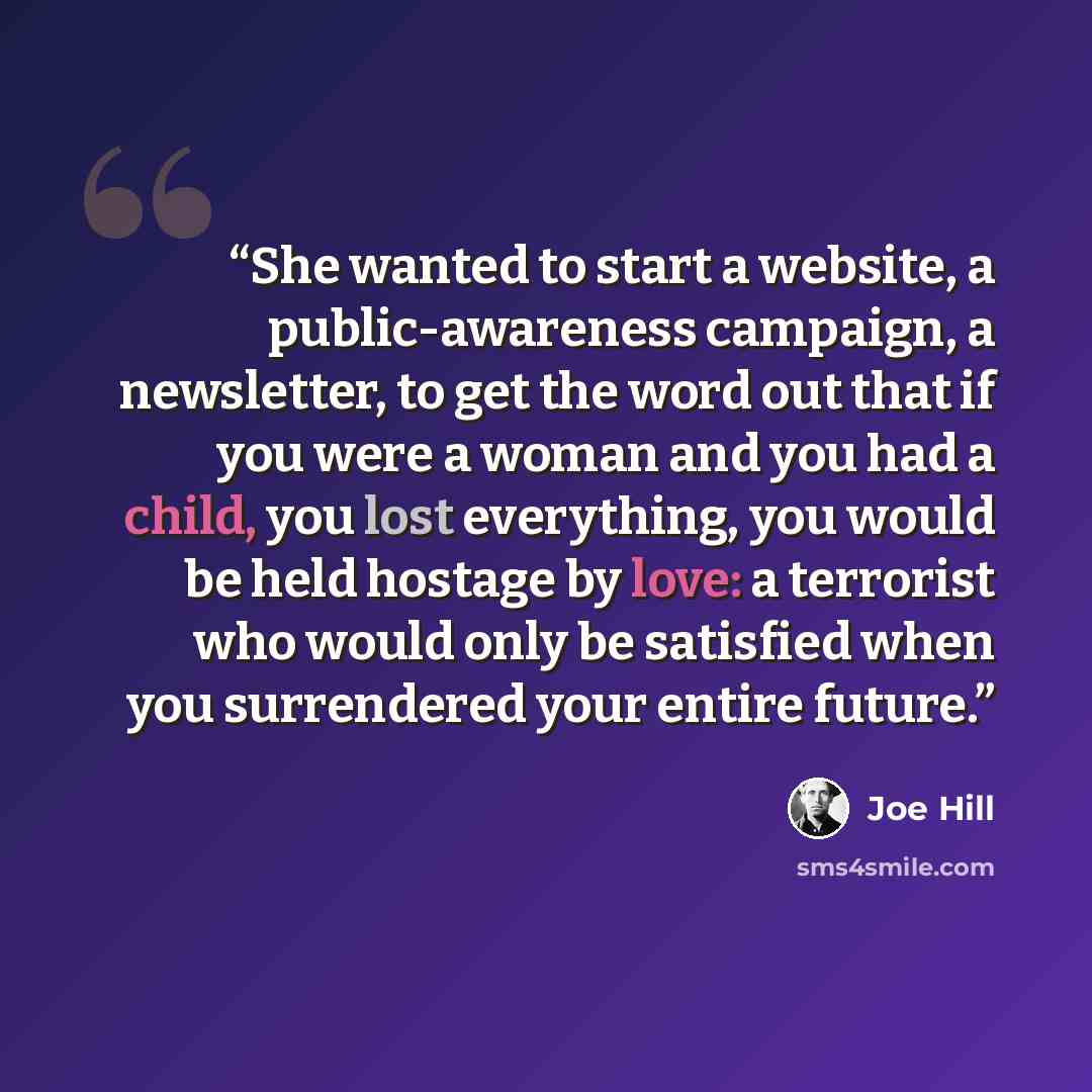 “She wanted to start a website, a public-awareness campaign, a newsletter, to get the word out that if you were a woman and you had a child, you lost everything, you would be held hostage by love: a terrorist who would only be satisfied when you surrendered your entire future.” quote by Joe Hill