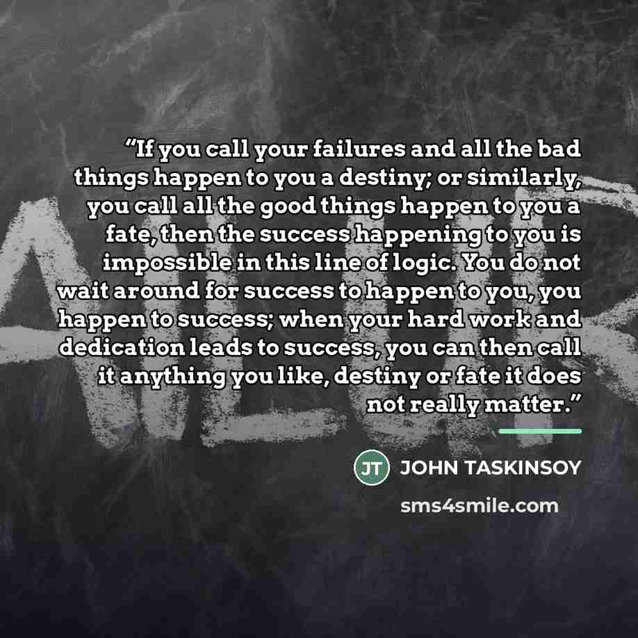 “If you call your failures and all the bad things happen to you a destiny; or similarly, you call all the good things happen to you a fate, then the success happening to you is impossible in this line of logic. You do not wait around for success to happen to you, you happen to success; when your…” quote by JOHN TASKINSOY