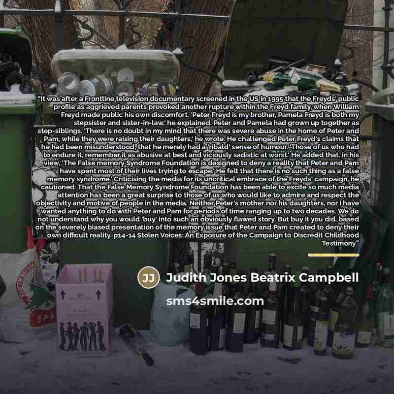 “It was after a Frontline television documentary screened in the US in 1995 that the Freyds' public profile as aggrieved parents provoked another rupture within the Freyd family, when William Freyd made public his own discomfort. 'Peter Freyd is my brother, Pamela Freyd is both my stepsister and…” quote by Judith Jones Beatrix Campbell