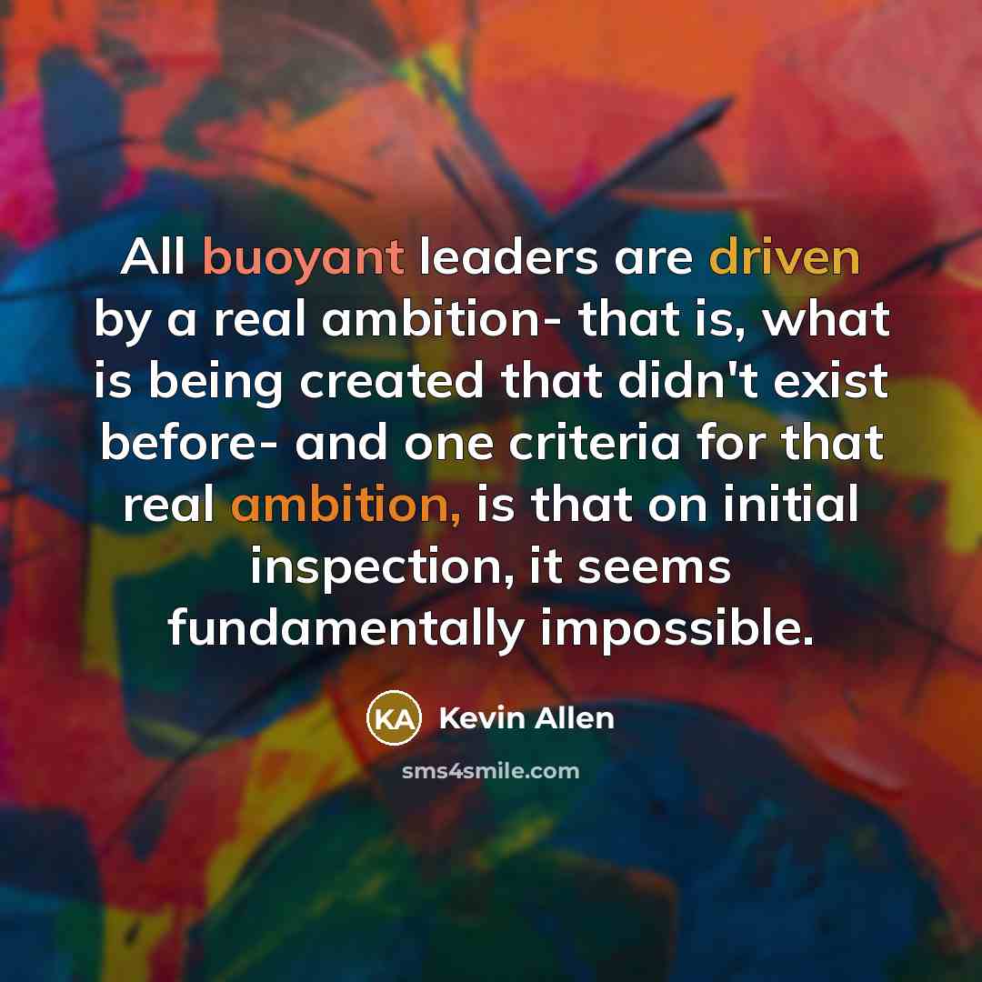 “All buoyant leaders are driven by a real ambition- that is, what is being created that didn't exist before- and one criteria for that real ambition, is that on initial inspection, it seems fundamentally impossible.” quote by Kevin Allen