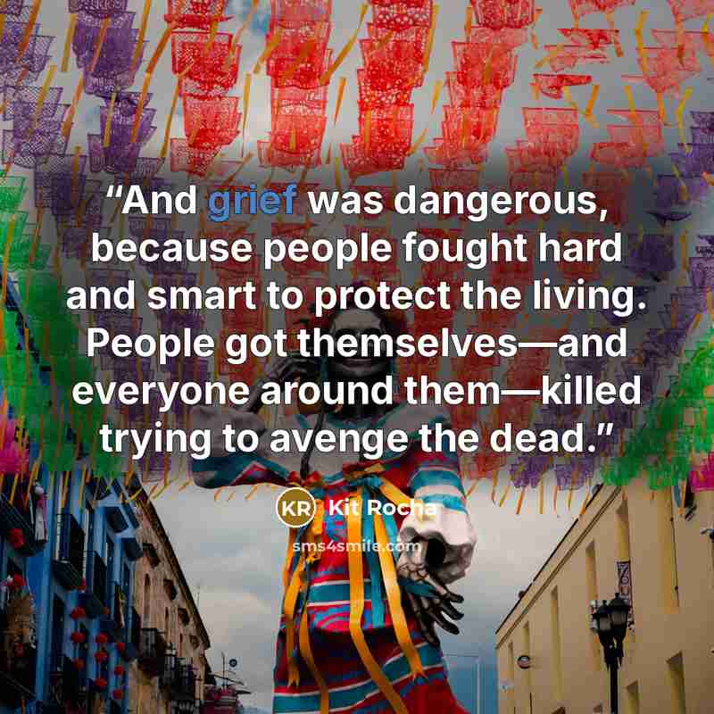 “And grief was dangerous, because people fought hard and smart to protect the living. People got themselves—and everyone around them—killed trying to avenge the dead.” quote by Kit Rocha