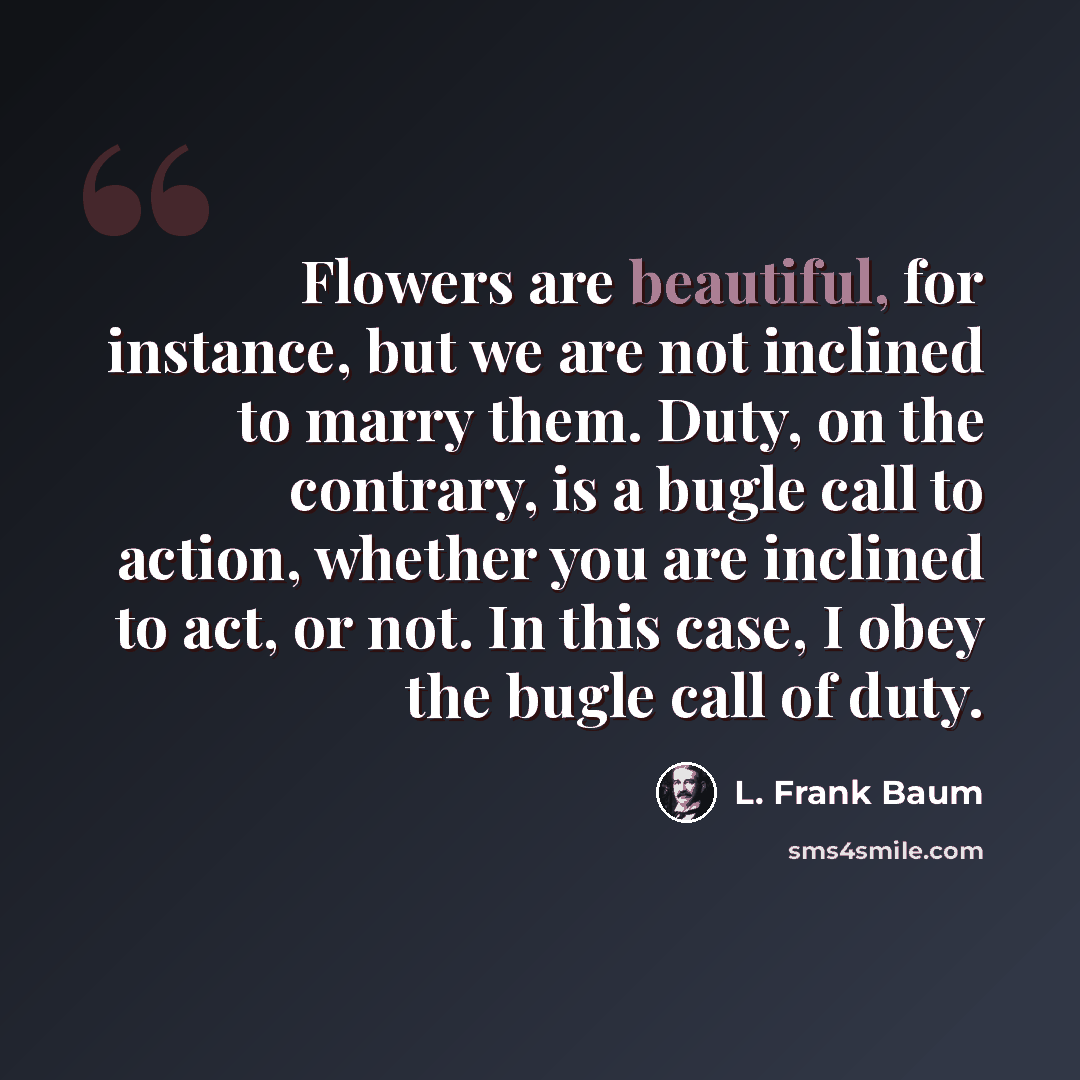 “Flowers are beautiful, for instance, but we are not inclined to marry them. Duty, on the contrary, is a bugle call to action, whether you are inclined to act, or not. In this case, I obey the bugle call of duty.” quote by L. Frank Baum