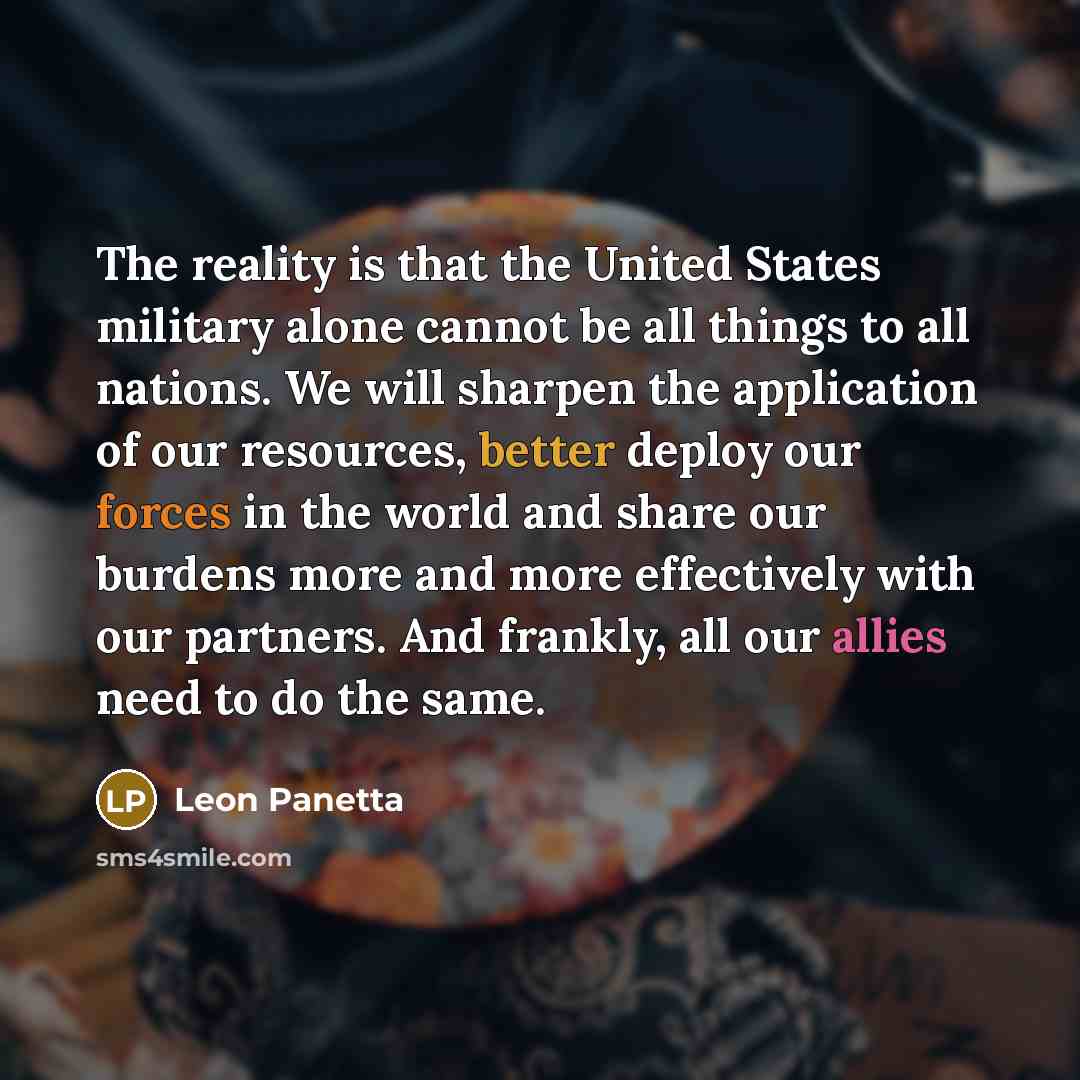 “The reality is that the United States military alone cannot be all things to all nations. We will sharpen the application of our resources, better deploy our forces in the world and share our burdens more and more effectively with our partners. And frankly, all our allies need to do the same.” quote by Leon Panetta