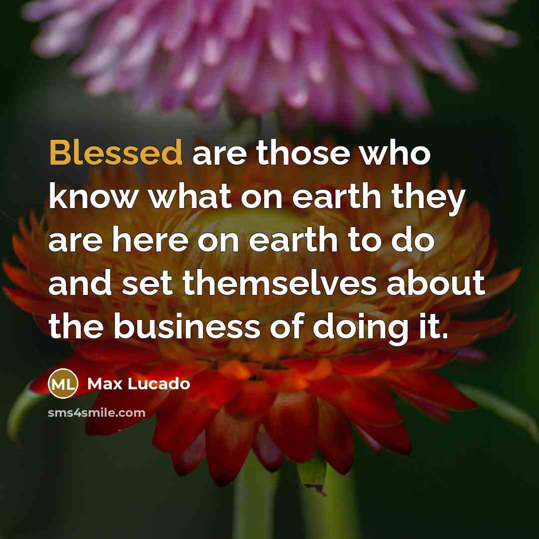 “Blessed are those who know what on earth they are here on earth to do and set themselves about the business of doing it.” quote by Max Lucado