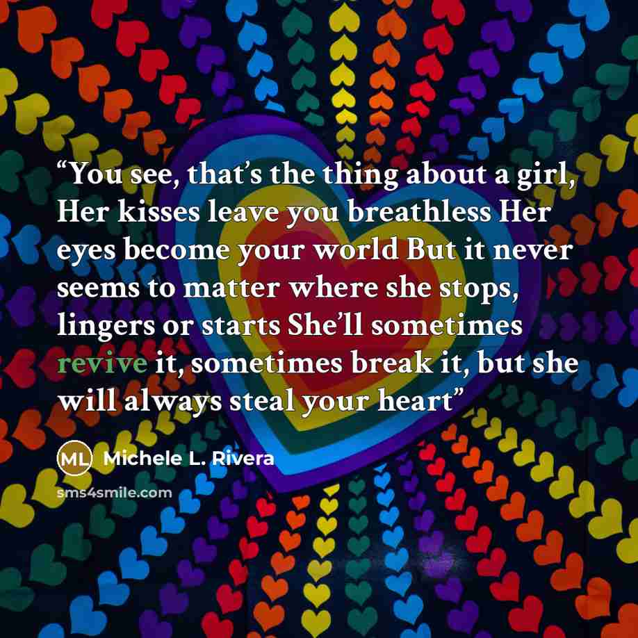 “You see, that’s the thing about a girl, Her kisses leave you breathless Her eyes become your world But it never seems to matter where she stops, lingers or starts She’ll sometimes revive it, sometimes break it, but she will always steal your heart” quote by Michele L. Rivera