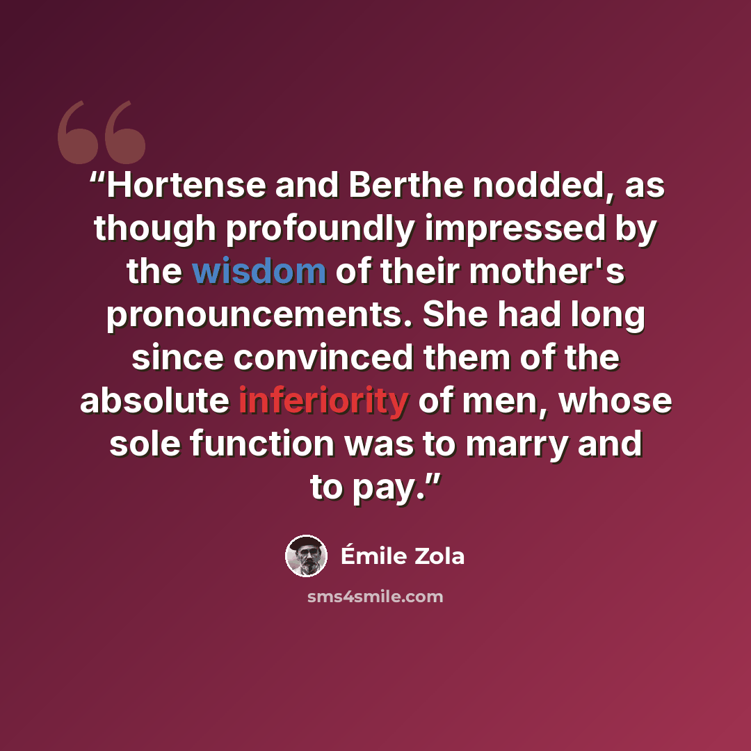 “Hortense and Berthe nodded, as though profoundly impressed by the wisdom of their mother's pronouncements. She had long since convinced them of the absolute inferiority of men, whose sole function was to marry and to pay.” quote by Émile Zola