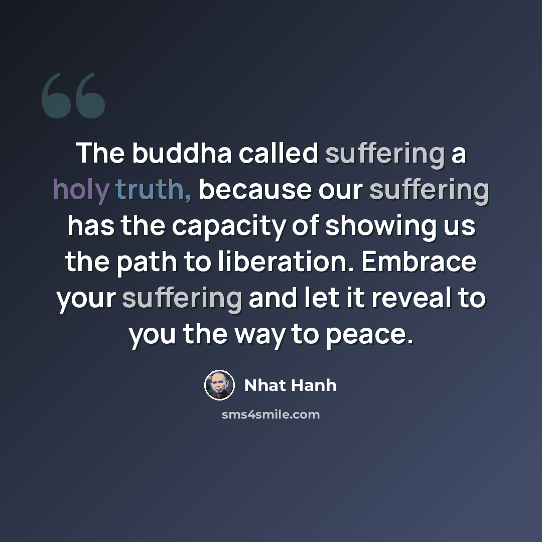“The buddha called suffering a holy truth, because our suffering has the capacity of showing us the path to liberation. Embrace your suffering and let it reveal to you the way to peace.” quote by Nhat Hanh