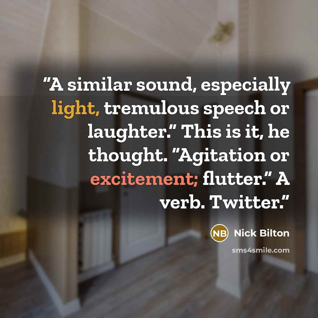 “A similar sound, especially light, tremulous speech or laughter.” This is it, he thought. “Agitation or excitement; flutter.” A verb. Twitter.” quote by Nick Bilton