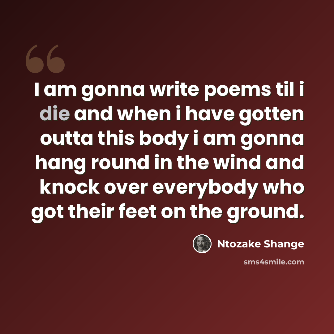 “I am gonna write poems til i die and when i have gotten outta this body i am gonna hang round in the wind and knock over everybody who got their feet on the ground.” quote by Ntozake Shange