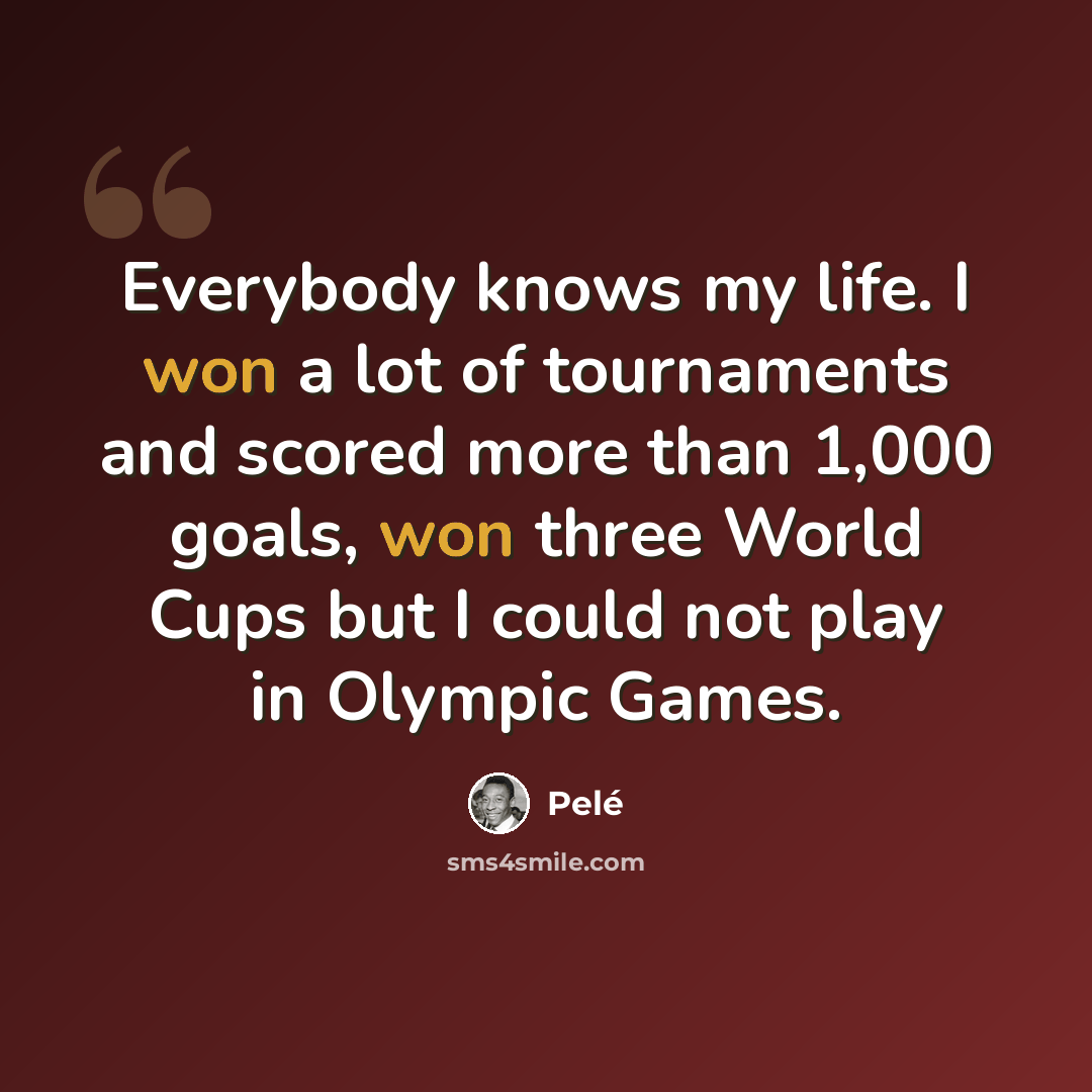 “Everybody knows my life. I won a lot of tournaments and scored more than 1,000 goals, won three World Cups but I could not play in Olympic Games.” quote by Pele
