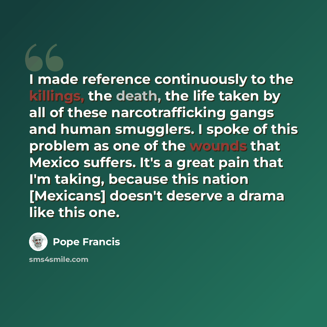 “I made reference continuously to the killings, the death, the life taken by all of these narcotrafficking gangs and human smugglers. I spoke of this problem as one of the wounds that Mexico suffers. It's a great pain that I'm taking, because this nation [Mexicans] doesn't deserve a drama like this…” quote by Pope Francis