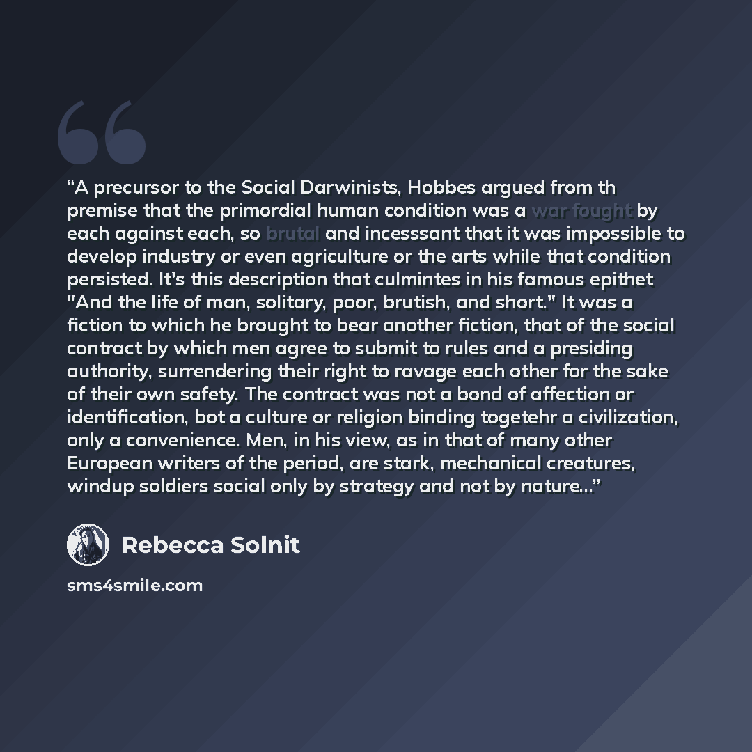 “A precursor to the Social Darwinists, Hobbes argued from th premise that the primordial human condition was a war fought by each against each, so brutal and incesssant that it was impossible to develop industry or even agriculture or the arts while that condition persisted. It's this description…” quote by Rebecca Solnit