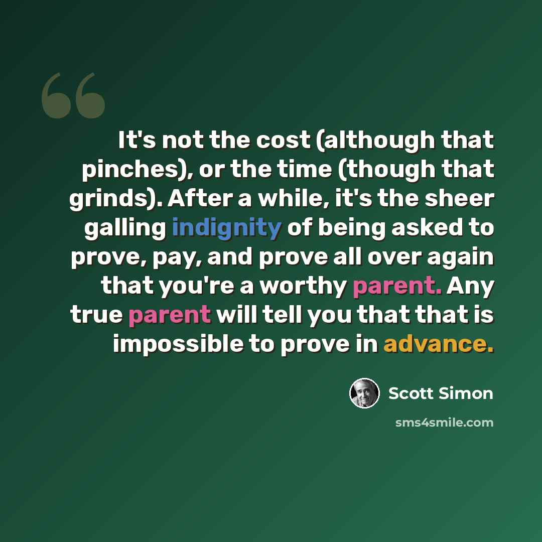 “It's not the cost (although that pinches), or the time (though that grinds). After a while, it's the sheer galling indignity of being asked to prove, pay, and prove all over again that you're a worthy parent. Any true parent will tell you that that is impossible to prove in advance.” quote by Scott Simon