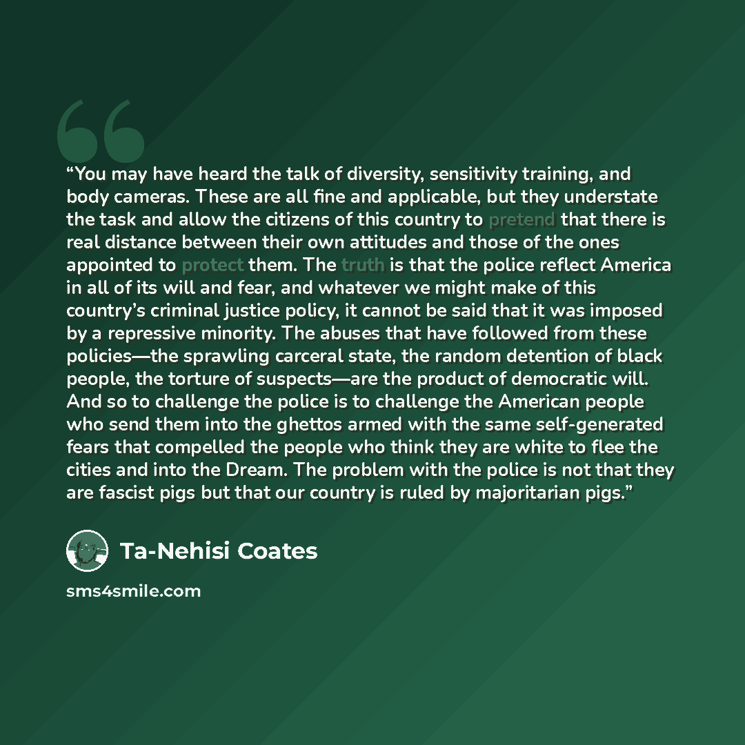 “You may have heard the talk of diversity, sensitivity training, and body cameras. These are all fine and applicable, but they understate the task and allow the citizens of this country to pretend that there is real distance between their own attitudes and those of the ones appointed to protect…” quote by Ta-Nehisi Coates