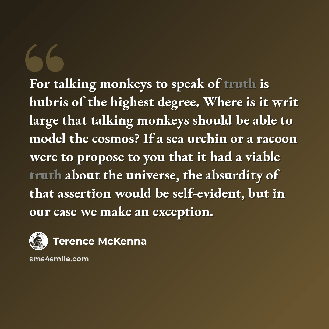 “For talking monkeys to speak of truth is hubris of the highest degree. Where is it writ large that talking monkeys should be able to model the cosmos? If a sea urchin or a racoon were to propose to you that it had a viable truth about the universe, the absurdity of that assertion would be…” quote by Terence McKenna