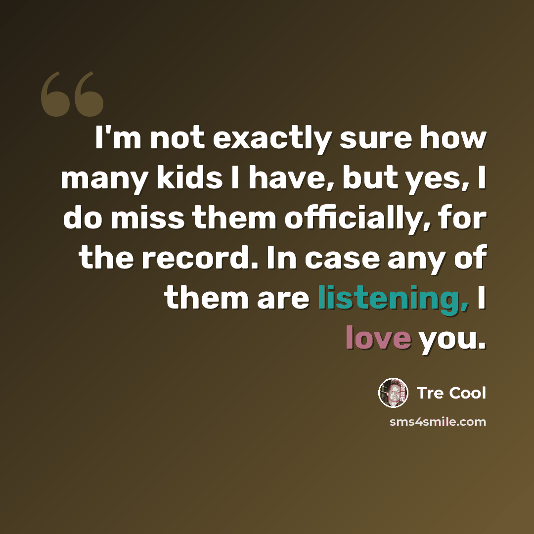 “I'm not exactly sure how many kids I have, but yes, I do miss them officially, for the record. In case any of them are listening, I love you.” quote by Tre Cool