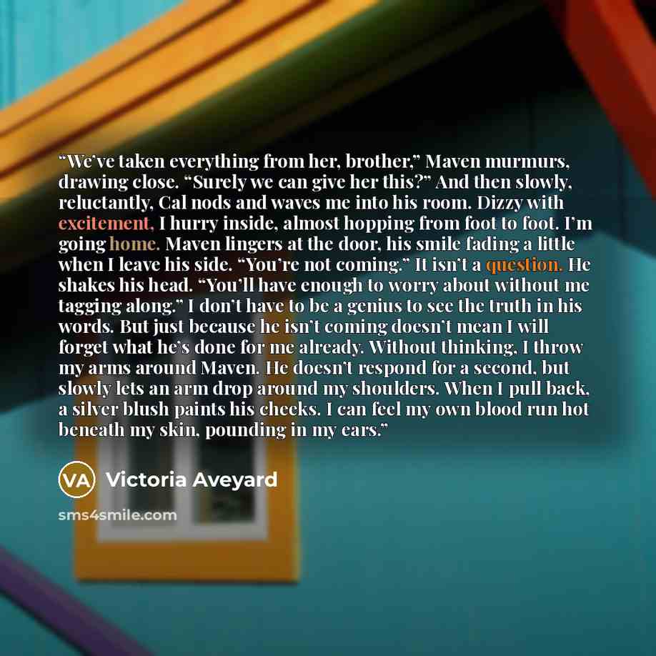 “We’ve taken everything from her, brother,” Maven murmurs, drawing close. “Surely we can give her this?” And then slowly, reluctantly, Cal nods and waves me into his room. Dizzy with excitement, I hurry inside, almost hopping from foot to foot. I’m going home. Maven lingers at the door, his smile…” quote by Victoria Aveyard