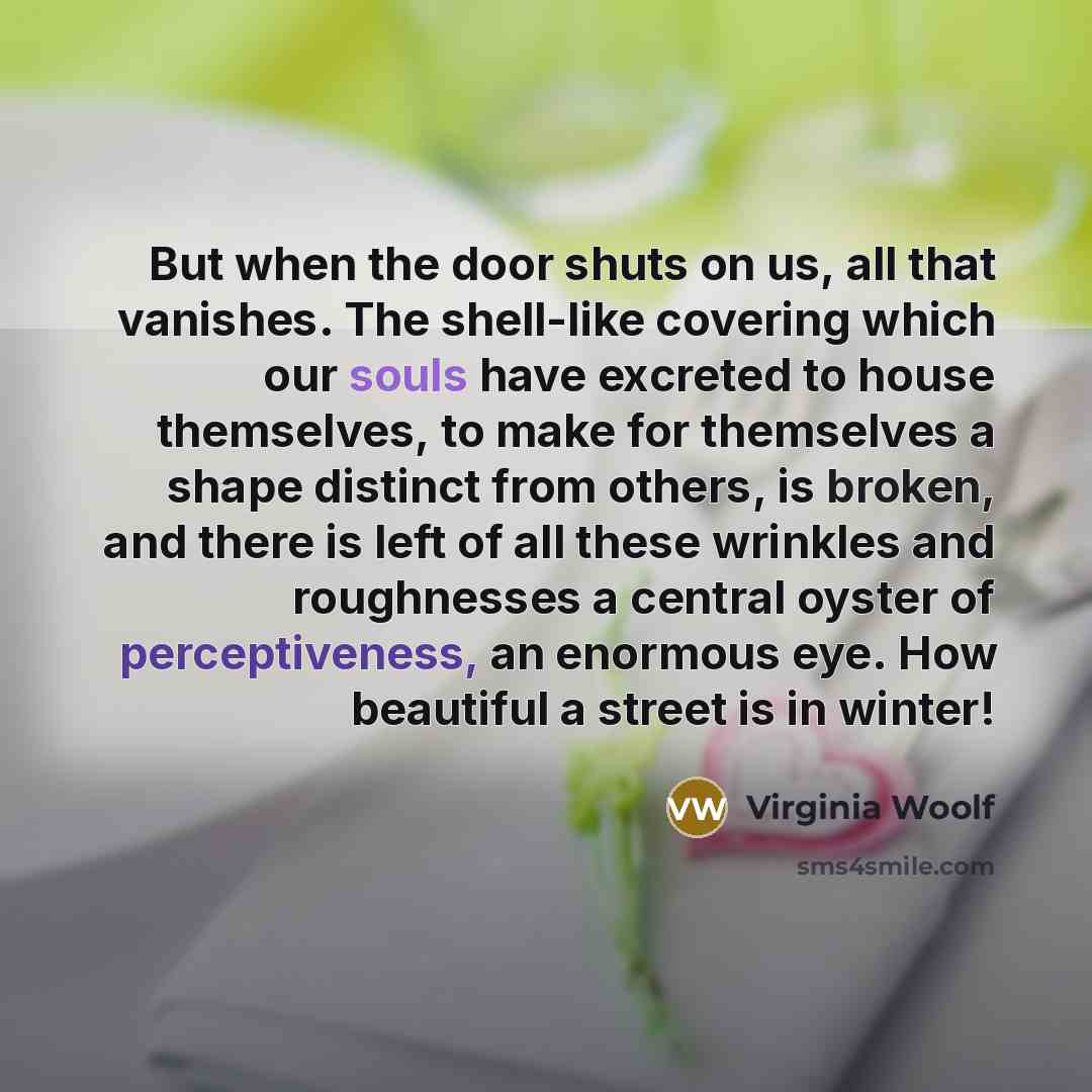 “But when the door shuts on us, all that vanishes. The shell-like covering which our souls have excreted to house themselves, to make for themselves a shape distinct from others, is broken, and there is left of all these wrinkles and roughnesses a central oyster of perceptiveness, an enormous eye…” quote by Virginia Woolf